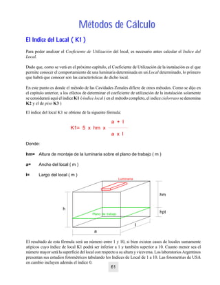 Métodos de CálculoMétodos de Cálculo
El Indice del Local ( K1 )El Indice del Local ( K1 )
Para poder analizar el Coeficiente de Utilización del local, es necesario antes calcular el Indice del
Local.
Dado que, como se verá en el próximo capítulo, el Coeficiente de Utilización de la instalación es el que
permite conocer el comportamiento de una luminaria determinada en un Local determinado, lo primero
que habrá que conocer son las características de dicho local.
En este punto es donde el método de las Cavidades Zonales difiere de otros métodos. Como se dijo en
el capítulo anterior, a los eféctos de determinar el coeficiente de utilización de la instalación solamente
se considerará aquí el índice K1 ó índice local ( en el método completo, el indice cielorraso se denomina
K2 y el de piso K3 )
El resultado de esta fórmula será un número entre 1 y 10, si bien existen casos de locales sumamente
atípicos cuyo índice de local K1 podrá ser inferior a 1 y también superior a 10. Cuanto menor sea el
número mayor será la superficie del local con respecto a su altura y viceversa. Los laboratorios Argentinos
presentan sus estudios fotométricos tabulando los Indices de Local de 1 a 10. Las fotometrias de USA
en cambio incluyen además el índice 0.
El indice del local K1 se obtiene de la siguente fórmula:
a + l
K1= 5 x hm x
a x l
Donde:
hm= Altura de montaje de la luminaria sobre el plano de trabajo ( m )
a= Ancho del local ( m )
l= Largo del local ( m )
Plano de trabajo
h
a
l
hm
hpt
Luminaria
61
 
