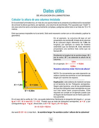 Datos útilesDatos útiles
DE APLICACION EN LUMINOTECNIA
En la actividad luminotécnica, en más de una oportunidad se le presenta al profesional la necesidad
de conocer la altura que tiene, por ejemplo, una columna de alumbrado. Por supuesto que “medir” in
situ esa columna sería una tarea sumamente compleja y peligrosa sobre todo si se trata de 10 ó 15
metros.
Esto que parece imposible no lo es tanto. Solo será necesario contar con un día soleado y aplicar la
geometría.
En el ejemplo, la columna A bajo el sol
proyectará una sombraO. Al lado de la columna
A se colocará algún elemento de 1,0m de
longitud, por ejemplo un metro de madera
extendido que se llamará A’. Este elemento
proyectará una sombra más corta que se
llamará O’.
Dividiendo la longitud de la sombra larga ( O )
por la corta ( O’ ) se obtendrá la altura de la
columna.
5,0m
En el ejemplo A = = 10,0m
0,50m
Nuestra columna mide 10,0 m de altura!
NOTA: Es conveniente que esta operación se
realice cuando las sombras no son demasiado
largas por razones de espacio.
Explicación: este sistema de medición se basa
en el teorema de los Triángulos semejantes.
Según este teorema, una de las posibilidades
de que dos triángulos sean semejantes es que
sus tres lados sean proporcionales. Este
requisito se cumple en el ejemplo puesto que
el ángulo de iluminación es el mismo para am-
bos parantes.
En el caso del la varilla de 1,0m, se puede determinar fácilmente la tangente del ángulo a’, ya que
tg aa’ = O’ / A’ ó sea 0,5 / 1 = 0,5. Puesto que se trata de triángulos semejantes, aa = aa’ y por
consiguiente tg aa = tg aa’. Ahora bien, si A’ = O’ / tg aa’ y A = O / tg aa,
Así será O / O’ = A ó más fácil... la sombra larga / la sombra corta = altura de la columna!
A = ?
O = 5,0m
R
A’ = 1,0m
O’ = 0,50m
aa’
aa
A = 5 / 0,5 = 10,0 m
Calcular la altura de una columna instaladaCalcular la altura de una columna instalada
73
 
