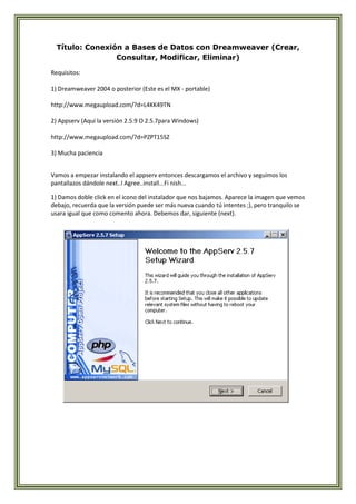 Título: Conexión a Bases de Datos con Dreamweaver (Crear,
                 Consultar, Modificar, Eliminar)

Requisitos:

1) Dreamweaver 2004 o posterior (Este es el MX - portable)

http://www.megaupload.com/?d=L4KK49TN

2) Appserv (Aquí la versión 2.5.9 O 2.5.7para Windows)

http://www.megaupload.com/?d=PZPT15SZ

3) Mucha paciencia


Vamos a empezar instalando el appserv entonces descargamos el archivo y seguimos los
pantallazos dándole next..I Agree..install...Fi nish...

1) Damos doble click en el icono del instalador que nos bajamos. Aparece la imagen que vemos
debajo, recuerda que la versión puede ser más nueva cuando tú intentes ;), pero tranquilo se
usara igual que como comento ahora. Debemos dar, siguiente (next).
 