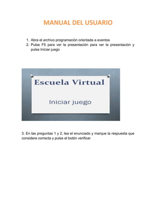 MANUAL DEL USUARIO
1. Abra el archivo programación orientada a eventos
2. Pulse F5 para ver la presentación para ver la presentación y
pulse Iniciar juego
3. En las preguntas 1 y 2, lea el enunciado y marque la respuesta que
considere correcta y pulse el botón verificar
 