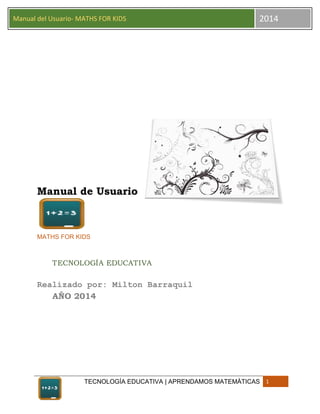 TECNOLOGÍA EDUCATIVA | APRENDAMOS MATEMÀTICAS 1
Manual del Usuario- MATHS FOR KIDS 2014
Manual de Usuario
MATHS FOR KIDS
TECNOLOGÍA EDUCATIVA
Realizado por: Milton Barraquil
AÑO 2014
 