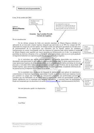 Pontificia Universidad Católica del Perú
Bolsa de Trabajo
10
Lima, 26 de octubre del 2002
Señores
Minera Riqueza
Presente.-
Atención: Ing. Leonidas Percoth
Gerente de Logística
De mi consideración:
En las últimas semanas he leído con atención reportajes de Minera Riqueza referidos a la
aplicación de un innovador sistema logístico integrado que aprovecha en un 90% las ventajas del JIT,
reduciendo los riesgos de costo de ruptura. El enfoque resulta una aplicación que denota un elevado nivel
de profesionalismo de la organización que representa, que ha logrado superar los estándares
internacionales en control. Investigando sobre las empresas en expansión pude ubicar también el nombre
de Minera Riqueza entre aquellas con mayor inversión en infraestructura en el año. Las perspectivas
percibidas me motivan a dirigirme a Ud. y consultarle sobre oportunidades para un joven recién graduado
en Ingeniería Industrial con experiencia y estudios de especialización en logística.
En el currículum que adjunto podrán encontrar que mientras desarrollaba mis estudios me
desempeñé como practicante en una cadena de supermercados trasnacional. En dicha experiencia estuve a
cargo operaciones logísticas de productos perecibles, por lo que pude adquirir hábitos de trabajo de elevada
precisión y velocidad. Debo mencionar que de manera personal durante el último año he desarrollado un
modelo logístico para operaciones de comercio exterior en empresas mineras, recopilando información de
las práctica de las 25 empresas minera líderes en el mundo.
En la actualidad estoy en proceso de búsqueda de oportunidades para aplicar mi experiencia y
conocimientos en funciones ligadas a mi especialidad. Guardo un particular interés por empresas locales
por constituir un campo mas fértil para las innovaciones propuestas por profesionales peruanos. Si
considera que mis habilidades son de interés para la organización, dentro de oportunidades actuales o
futuras, agradecería me lo comunique para mantener una reunión y conversar sobre las posibilidades.
Puedo ser contactado por vía electrónica a la casilla eswar.jc@pucp.edu.pe o telefónicamente al 9623654.
Sin otro particular, quedo a su disposición,
Identifique al que
decide las
contrataciones Los empleadores están mas
interesados en su organización que en
Ud.. Iniciar una carta con temas de la
empresa puede concertar su atención.
Busque
información
que pueda
concertar
curiosidad por
mantener una
entrevista
Ubique
factores que
conlleven a
generar
oportunidades
Modelo de carta de presentación
Solicite una
reunión
Introduzca la
idea del
aporte a la
empresa
Atentamente,
Luis Pérez
 