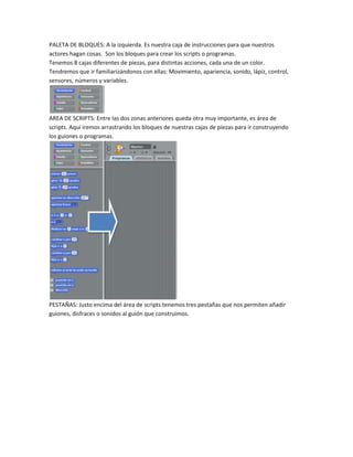 PALETA DE BLOQUES: A la izquierda. Es nuestra caja de instrucciones para que nuestros
actores hagan cosas. Son los bloques para crear los scripts o programas.
Tenemos 8 cajas diferentes de piezas, para distintas acciones, cada una de un color.
Tendremos que ir familiarizándonos con ellas: Movimiento, apariencia, sonido, lápiz, control,
sensores, números y variables.




AREA DE SCRIPTS: Entre las dos zonas anteriores queda otra muy importante, es área de
scripts. Aquí iremos arrastrando los bloques de nuestras cajas de piezas para ir construyendo
los guiones o programas.




PESTAÑAS: Justo encima del área de scripts tenemos tres pestañas que nos permiten añadir
guiones, disfraces o sonidos al guión que construimos.
 
