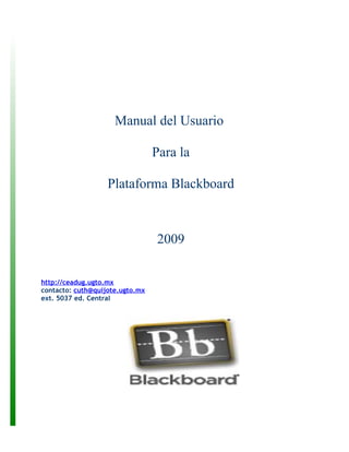 Manual del Usuario

                                 Para la

                   Plataforma Blackboard



                                 2009


http://ceadug.ugto.mx
contacto: cuth@quijote.ugto.mx
ext. 5037 ed. Central
 