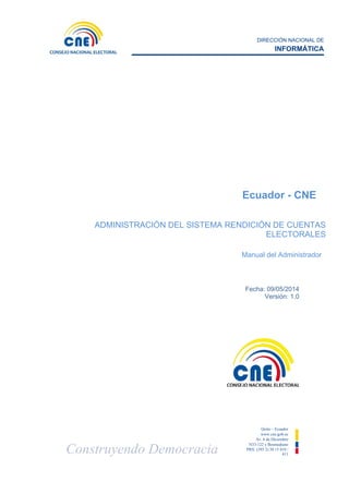 DIRECCIÓN NACIONAL DE
INFORMÁTICA
Construyendo Democracia
Quito – Ecuador
www.cne.gob.ec
Av. 6 de Diciembre
N33-122 y Bosmediano
PBX: (593 2) 38 15 410 /
411
Fecha: 09/05/2014
Versión: 1.0
Ecuador - CNE
ADMINISTRACIÓN DEL SISTEMA RENDICIÓN DE CUENTAS
ELECTORALES
Manual del Administrador
 