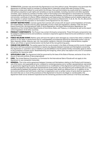 21. TERMINATION. Licensee may terminate this Agreement at any time without cause. Hemisphere may terminate this 
Agreement on 30 days notice to Licensee if Licensee fails to materially comply with each provision of this 
Agreement unless such default is cured within the 30 days. Any such termination by a party shall be in addition to 
and without prejudice to such rights and remedies as may be available, including injunction and other equitable 
remedies. Upon receipt by Licensee of written notice of termination from Hemisphere or termination by Licensee, 
Licensee shall at the end of any notice period (a) cease using the Software; and (b) return to Hemisphere (or destroy 
and provide a certificate of a Senior Officer attesting to such destruction) the Software and all related material and 
any magnetic or optical media provided to Licensee. The provisions of Sections 6), 7), 8), 9), 10), 15), 21), 26) and 27) 
herein shall survive the expiration or termination of this Agreement for any reason. 
22. EXPORT RESTRICTIONS. Licensee agrees that Licensee will comply with all export control legislation of Canada, 
the United States, Australia and any other applicable country's laws and regulations, whether under the Arms 
Export Control Act, the International Traffic in Arms Regulations, the Export Administration Regulations, the 
regulations of the United States Departments of Commerce, State, and Treasury, or otherwise as well as the export 
control legislation of all other countries. 
23. PRODUCT COMPONENTS. The Product may contain third party components. Those third party components may 
be subject to additional terms and conditions. Licensee is required to agree to those terms and conditions in order to 
use the Product. 
24. FORCE MAJEURE EVENT. Neither party will have the right to claim damages as a result of the other's inability to 
perform or any delay in performance due to unforeseeable circumstances beyond its reasonable control, such as 
labor disputes, strikes, lockouts, war, riot, insurrection, epidemic, Internet virus attack, Internet failure, supplier 
failure, act of God, or governmental action not the fault of the non-performing party. 
25. FORUM FOR DISPUTES. The parties agree that the courts located in the State of Kansas and the courts of appeal 
there from will have exclusive jurisdiction to resolve any disputes between Licensee and Hemisphere concerning 
this Agreement or Licensee's use or inability to use the Software and the parties hereby irrevocably agree to attorn 
to the jurisdiction of those courts. Notwithstanding the foregoing, either party may apply to any court of competent 
jurisdiction for injunctive relief. 
26. APPLICABLE LAW. This Agreement shall be governed by the laws of the State of Kansas, exclusive of any of its 
choice of law and conflicts of law jurisprudence. 
27. CISG. The United Nations Convention on Contracts for the International Sale of Goods will not apply to this 
Agreement or any transaction hereunder. 
28. GENERAL. This is the entire agreement between Licensee and Hemisphere relating to the Product and Licensee's 
use of the same, and supersedes all prior, collateral or contemporaneous oral or written representations, warranties 
or agreements regarding the same. No amendment to or modification of this Agreement will be binding unless in 
writing and signed by duly authorized representatives of the parties. Any and all terms and conditions set out in any 
correspondence between the parties or set out in a purchase order which are different from or in addition to the 
terms and conditions set forth herein, shall have no application and no written notice of same shall be required. In 
the event that one or more of the provisions of this Agreement is found to be illegal or unenforceable, this 
Agreement shall not be rendered inoperative but the remaining provisions shall continue in full force and effect. 
 