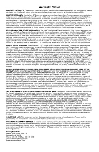 Warranty Notice 
COVERED PRODUCTS: This warranty covers all products manufactured by Hemisphere GPS and purchased by the end 
purchaser (the Products), unless otherwise specifically and expressly agreed in writing by Hemisphere GPS. 
LIMITED WARRANTY: Hemisphere GPS warrants solely to the end purchaser of the Products, subject to the exclusions 
and procedures set forth below, that the Products sold to such end purchaser and its internal components shall be free, 
under normal use and maintenance, from defects in materials, and workmanship and will substantially conform to 
Hemisphere GPS’s applicable specifications for the Product, for a period of 12 months from delivery of such Product to 
such end purchaser (the ”Warranty Period”). Repairs and replacement components for the Products are warranted, subject 
to the exclusions and procedures set forth below, to be free, under normal use and maintenance, from defects in material 
and workmanship, and will substantially conform to Hemisphere GPS’s applicable specifications for the Product, for 90 
days from performance or delivery, or for the balance of the original Warranty Period, whichever is greater. 
EXCLUSION OF ALL OTHER WARRANTIES. The LIMITED WARRANTY shall apply only if the Product is properly and 
correctly installed, configured, interfaced, maintained, stored, and operated in accordance with Hemisphere GPS’s relevant 
User’s Manual and Specifications, AND the Product is not modified or misused. The Product is provided “AS IS” and the 
implied warranties of MERCHANTABILITY and FITNESS FOR A PARTICULAR PURPOSE and ALL OTHER WARRANTIES, 
express, implied or arising by statute, by course of dealing or by trade usage, in connection with the design, sale, 
installation, service or use of any products or any component thereof, are EXCLUDED from this transaction and shall not 
apply to the Product. The LIMITED WARRANTY is IN LIEU OF any other warranty, express or implied, including but not 
limited to, any warranty of MERCHANTABILITY or FITNESS FOR A PARTICULAR PURPOSE, title, and non-infringement. 
LIMITATION OF REMEDIES. The purchaser’s EXCLUSIVE REMEDY against Hemisphere GPS shall be, at Hemisphere 
GPS’s option, the repair or replacement of any defective Product or components thereof. The purchaser shall notify 
Hemisphere GPS or a Hemisphere GPS’s approved service center immediately of any defect. Repairs shall be made 
through a Hemisphere GPS approved service center only. Repair, modification or service of Hemisphere GPS products by 
any party other than a Hemisphere GPS approved service center shall render this warranty null and void. The remedy in 
this paragraph shall only be applied in the event that the Product is properly and correctly installed, configured, interfaced, 
maintained, stored, and operated in accordance with Hemisphere GPS’s relevant User’s Manual and Specifications, AND 
the Product is not modified or misused. NO OTHER REMEDY (INCLUDING, BUT NOT LIMITED TO, SPECIAL, INDIRECT, 
INCIDENTAL, CONSEQUENTIAL OR CONTINGENT DAMAGES FOR LOST PROFITS, LOST SALES, INJURY TO PERSON OR 
PROPERTY, OR ANY OTHER INCIDENTAL OR CONSEQUENTIAL LOSS) SHALL BE AVAILABLE TO PURCHASER, even if 
Hemisphere GPS has been advised of the possibility of such damages. Without limiting the foregoing, Hemisphere GPS 
shall not be liable for any damages of any kind resulting from installation, use, quality, performance or accuracy of any 
Product. 
HEMISPHERE IS NOT RESPONSIBLE FOR PURCHASER’S NEGLIGENCE OR UNAUTHORIZED USES OF THE 
PRODUCT. IN NO EVENT SHALL HEMISPHERE GPS BE IN ANY WAY RESPONSIBLE FOR ANY DAMAGES RESULTING 
FROM PURCHASER’S OWN NEGLIGENCE, OR FROM OPERATION OF THE PRODUCT IN ANY WAY OTHER THAN AS 
SPECIFIED IN HEMISPHERE GPS’S RELEVANT USER’S MANUAL AND SPECIFICATIONS. Hemisphere GPS is NOT 
RESPONSIBLE for defects or performance problems resulting from (1) misuse, abuse, improper installation, neglect of 
Product; (2) the utilization of the Product with hardware or software products, information, data, systems, interfaces or 
devices not made, supplied or specified by Hemisphere GPS; (3) the operation of the Product under any specification other 
than, or in addition to, the specifications set forth in Hemisphere GPS’s relevant User’s Manual and Specifications; (4) 
damage caused by accident or natural events, such as lightning (or other electrical discharge) or fresh/salt water 
immersion of Product; (5) damage occurring in transit; (6) normal wear and tear; or (7) the operation or failure of operation 
of any satellite-based positioning system or differential correction service; or the availability or performance of any 
satellite-based positioning signal or differential correction signal. 
THE PURCHASER IS RESPONSIBLE FOR OPERATING THE VEHICLE SAFELY. The purchaser is solely responsible 
for the safe operation of the vehicle used in connection with the Product, and for maintaining proper system control 
settings. UNSAFE DRIVING OR SYSTEM CONTROL SETTINGS CAN RESULT IN PROPERTY DAMAGE, INJURY, OR DEATH. 
The purchaser is solely responsible for his/her safety and for the safety of others. The purchaser is solely responsible for 
maintaining control of the automated steering system at all times. THE PURCHASER IS SOLELY RESPONSIBLE FOR 
ENSURING THE PRODUCT IS PROPERLY AND CORRECTLY INSTALLED, CONFIGURED, INTERFACED, MAINTAINED, 
STORED, AND OPERATED IN ACCORDANCE WITH HEMISPHERE GPS’S RELEVANT USER’S MANUAL AND 
SPECIFICATIONS. Hemisphere GPS does not warrant or guarantee the positioning and navigation precision or accuracy 
obtained when using Products. Products are not intended for primary navigation or for use in safety of life applications. 
The potential accuracy of Products as stated in Hemisphere GPS literature and/or Product specifications serves to provide 
only an estimate of achievable accuracy based on performance specifications provided by the satellite service operator (i.e. 
US Department of Defense in the case of GPS) and differential correction service provider. Hemisphere GPS reserves the 
right to modify Products without any obligation to notify, supply or install any improvements or alterations to existing 
Products. 
GOVERNING LAW. This agreement and any disputes relating to, concerning or based upon the Product shall be 
governed by and interpreted in accordance with the laws of the State of Arizona. 
OBTAINING WARRANTY SERVICE. In order to obtain warranty service, the end purchaser must bring the Product to a 
Hemisphere GPS approved service center along with the end purchaser's proof of purchase. Hemisphere GPS does not 
warrant claims asserted after the end of the warranty period. For any questions regarding warranty service or to obtain 
information regarding the location of any of Hemisphere GPS approved service center, contact Hemisphere GPS at the 
following address: 
Hemisphere GPS 
8444 N. 90th Street, Suite 130 
Scottsdale, AZ 85258 
Phone: 480-348-9919 Fax: 480-348-6370 
ground@hemispheregps.com 
www.hemispheregps.com 
 