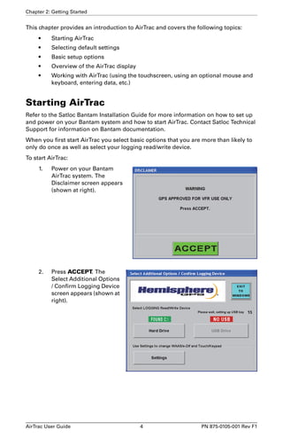 Chapter 2: Getting Started 
This chapter provides an introduction to AirTrac and covers the following topics: 
• Starting AirTrac 
• Selecting default settings 
• Basic setup options 
• Overview of the AirTrac display 
• Working with AirTrac (using the touchscreen, using an optional mouse and 
keyboard, entering data, etc.) 
Starting AirTrac 
Refer to the Satloc Bantam Installation Guide for more information on how to set up 
and power on your Bantam system and how to start AirTrac. Contact Satloc Technical 
Support for information on Bantam documentation. 
When you first start AirTrac you select basic options that you are more than likely to 
only do once as well as select your logging read/write device. 
To start AirTrac: 
1. Power on your Bantam 
AirTrac system. The 
Disclaimer screen appears 
(shown at right). 
2. Press ACCEPT. The 
Select Additional Options 
/ Confirm Logging Device 
screen appears (shown at 
right). 
AirTrac User Guide 4 PN 875-0105-001 Rev F1 
 