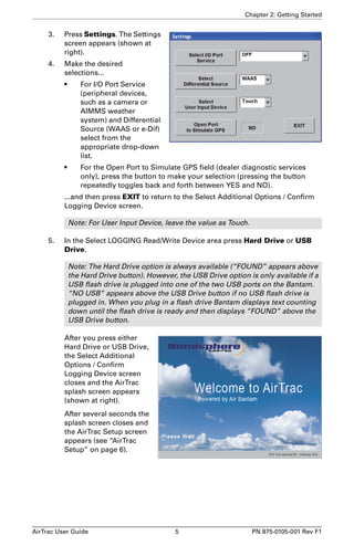 Chapter 2: Getting Started 
3. Press Settings. The Settings 
screen appears (shown at 
right). 
4. Make the desired 
selections... 
• For I/O Port Service 
(peripheral devices, 
such as a camera or 
AIMMS weather 
system) and Differential 
Source (WAAS or e-Dif) 
select from the 
appropriate drop-down 
list. 
• For the Open Port to Simulate GPS field (dealer diagnostic services 
only), press the button to make your selection (pressing the button 
repeatedly toggles back and forth between YES and NO). 
...and then press EXIT to return to the Select Additional Options / Confirm 
Logging Device screen. 
Note: For User Input Device, leave the value as Touch. 
5. In the Select LOGGING Read/Write Device area press Hard Drive or USB 
Drive. 
Note: The Hard Drive option is always available (“FOUND” appears above 
the Hard Drive button). However, the USB Drive option is only available if a 
USB flash drive is plugged into one of the two USB ports on the Bantam. 
“NO USB” appears above the USB Drive button if no USB flash drive is 
plugged in. When you plug in a flash drive Bantam displays text counting 
down until the flash drive is ready and then displays “FOUND” above the 
USB Drive button. 
After you press either 
Hard Drive or USB Drive, 
the Select Additional 
Options / Confirm 
Logging Device screen 
closes and the AirTrac 
splash screen appears 
(shown at right). 
After several seconds the 
splash screen closes and 
the AirTrac Setup screen 
appears (see “AirTrac 
Setup” on page 6). 
AirTrac User Guide 5 PN 875-0105-001 Rev F1 
 