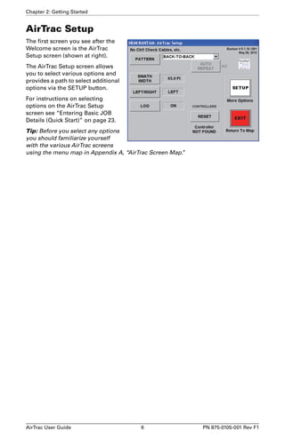 Chapter 2: Getting Started 
AirTrac Setup 
The first screen you see after the 
Welcome screen is the AirTrac 
Setup screen (shown at right). 
The AirTrac Setup screen allows 
you to select various options and 
provides a path to select additional 
options via the SETUP button. 
For instructions on selecting 
options on the AirTrac Setup 
screen see “Entering Basic JOB 
Details (Quick Start)” on page 23. 
Tip: Before you select any options 
you should familiarize yourself 
with the various AirTrac screens 
using the menu map in Appendix A, “AirTrac Screen Map.” 
AirTrac User Guide 6 PN 875-0105-001 Rev F1 
 