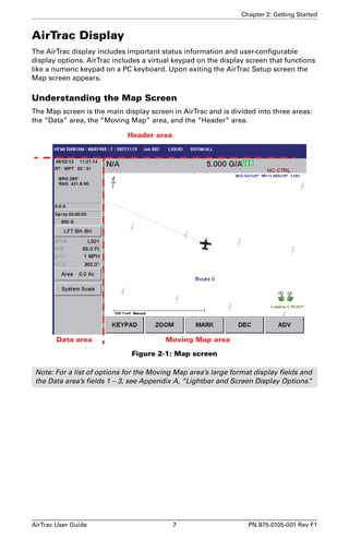 Chapter 2: Getting Started 
AirTrac Display 
The AirTrac display includes important status information and user-configurable 
display options. AirTrac includes a virtual keypad on the display screen that functions 
like a numeric keypad on a PC keyboard. Upon exiting the AirTrac Setup screen the 
Map screen appears. 
Understanding the Map Screen 
The Map screen is the main display screen in AirTrac and is divided into three areas: 
the “Data” area, the “Moving Map” area, and the “Header” area. 
Header area 
Data area Moving Map area 
Figure 2-1: Map screen 
Note: For a list of options for the Moving Map area’s large format display fields and 
the Data area’s fields 1 – 3, see Appendix A, “Lightbar and Screen Display Options.” 
AirTrac User Guide 7 PN 875-0105-001 Rev F1 
 