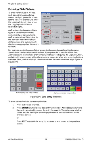 Chapter 2: Getting Started 
Entering Field Values 
To enter field values in AirTrac, 
such as on the Logging Setup 
screen (at right), press the button 
for the field. For example, to enter 
the Logging Interval value press 
the Logging Interval button 
(circled at right). 
AirTrac then displays one of two 
types of data entry windows: 
numeric only or alphanumeric. 
AirTrac determines if the value for 
the field can be numeric only or 
alphanumeric and automatically 
displays the appropriate data entry 
window. 
For example, on the Logging Setup screen the Logging Interval and the Logging 
Speed fields can be only numeric values. If you press the button for either field, 
AirTrac displays the numeric entry window (left figure in Figure 2-4). Log Label, Pilot, 
and Aircraft, however, can all be alphanumeric values so when you press the buttons 
for these fields, AirTrac displays the alphanumeric data entry window (right figure in 
Figure 2-4). 
Numeric only data entry window Alphanumeric data entry window 
Figure 2-4: Data entry windows 
To enter values in either data entry window: 
1. Press buttons as required. 
2. Press ENTER (numeric only data entry window) or Accept (alphanumeric 
data entry window) to accept the entry (to save it). The data entry window 
closes and the value you entered populates the appropriate field on the 
previous screen. 
or 
Press EXIT to cancel the entry (to not save it) and return to the previous 
screen. 
AirTrac User Guide 14 PN 875-0105-001 Rev F1 
 