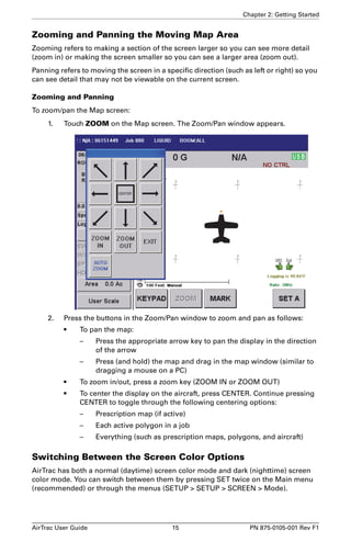 Chapter 2: Getting Started 
Zooming and Panning the Moving Map Area 
Zooming refers to making a section of the screen larger so you can see more detail 
(zoom in) or making the screen smaller so you can see a larger area (zoom out). 
Panning refers to moving the screen in a specific direction (such as left or right) so you 
can see detail that may not be viewable on the current screen. 
Zooming and Panning 
To zoom/pan the Map screen: 
1. Touch ZOOM on the Map screen. The Zoom/Pan window appears. 
2. Press the buttons in the Zoom/Pan window to zoom and pan as follows: 
• To pan the map: 
– Press the appropriate arrow key to pan the display in the direction 
of the arrow 
– Press (and hold) the map and drag in the map window (similar to 
dragging a mouse on a PC) 
• To zoom in/out, press a zoom key (ZOOM IN or ZOOM OUT) 
• To center the display on the aircraft, press CENTER. Continue pressing 
CENTER to toggle through the following centering options: 
– Prescription map (if active) 
– Each active polygon in a job 
– Everything (such as prescription maps, polygons, and aircraft) 
Switching Between the Screen Color Options 
AirTrac has both a normal (daytime) screen color mode and dark (nighttime) screen 
color mode. You can switch between them by pressing SET twice on the Main menu 
(recommended) or through the menus (SETUP > SETUP > SCREEN > Mode). 
AirTrac User Guide 15 PN 875-0105-001 Rev F1 
 