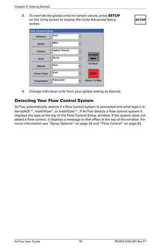 Chapter 2: Getting Started 
8. To override the global units for certain values, press SETUP 
on the Units screen to display the Units Advanced Setup 
screen. 
9. Change individual units from your global setting as desired. 
Detecting Your Flow Control System 
AirTrac automatically detects if a flow control system is connected and what type it is: 
AerialACE™, IntelliFlow®, or IntelliGate™. If AirTrac detects a flow control system it 
displays the type at the top of the Flow Control Setup window. If the system does not 
detect a flow control, it displays a message to that effect at the top of the window. For 
more information see “Spray Options” on page 26 and “Flow Control” on page 83. 
AirTrac User Guide 18 PN 875-0105-001 Rev F1 
 