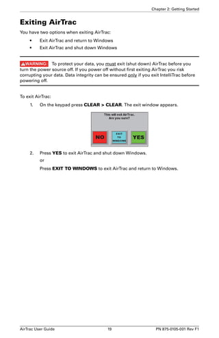 Chapter 2: Getting Started 
Exiting AirTrac 
You have two options when exiting AirTrac: 
• Exit AirTrac and return to Windows 
• Exit AirTrac and shut down Windows 
To protect your data, you must exit (shut down) AirTrac before you 
turn the power source off. If you power off without first exiting AirTrac you risk 
corrupting your data. Data integrity can be ensured only if you exit IntelliTrac before 
powering off. 
To exit AirTrac: 
1. On the keypad press CLEAR > CLEAR. The exit window appears. 
2. Press YES to exit AirTrac and shut down Windows. 
or 
Press EXIT TO WINDOWS to exit AirTrac and return to Windows. 
AirTrac User Guide 19 PN 875-0105-001 Rev F1 
 