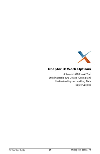 Chapter 3: Work Options 
Jobs and JOBS in AirTrac 
Entering Basic JOB Details (Quick Start) 
Understanding Job and Log Data 
Spray Options 
AirTrac User Guide 21 PN 875-0105-001 Rev F1 
 