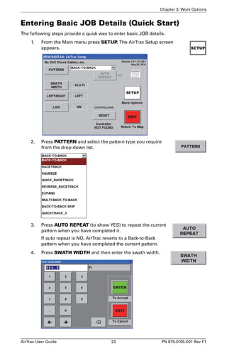 Chapter 3: Work Options 
Entering Basic JOB Details (Quick Start) 
The following steps provide a quick way to enter basic JOB details. 
1. From the Main menu press SETUP. The AirTrac Setup screen 
appears. 
2. Press PATTERN and select the pattern type you require 
from the drop-down list. 
3. Press AUTO REPEAT (to show YES) to repeat the current 
pattern when you have completed it. 
If auto repeat is NO, AirTrac reverts to a Back-to-Back 
pattern when you have completed the current pattern. 
4. Press SWATH WIDTH and then enter the swath width. 
AirTrac User Guide 23 PN 875-0105-001 Rev F1 
 