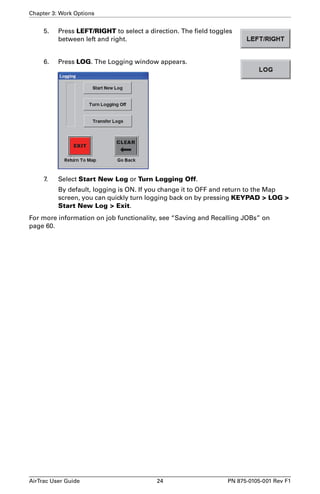 Chapter 3: Work Options 
5. Press LEFT/RIGHT to select a direction. The field toggles 
between left and right. 
6. Press LOG. The Logging window appears. 
7. Select Start New Log or Turn Logging Off. 
By default, logging is ON. If you change it to OFF and return to the Map 
screen, you can quickly turn logging back on by pressing KEYPAD > LOG > 
Start New Log > Exit. 
For more information on job functionality, see “Saving and Recalling JOBs” on 
page 60. 
AirTrac User Guide 24 PN 875-0105-001 Rev F1 
 
