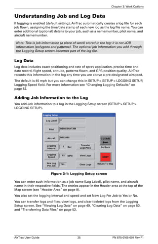 Chapter 3: Work Options 
Understanding Job and Log Data 
If logging is enabled (default setting), AirTrac automatically creates a log file for each 
job flown, assigning the time/date stamp of each new log as the log file name. You can 
enter additional (optional) details to your job, such as a name/number, pilot name, and 
aircraft name/number. 
Note: This is job information (a piece of work) stored in the log; it is not JOB 
information (polygons and patterns). The optional job information you add through 
the Logging Setup screen becomes part of the log file. 
Log Data 
Log data includes exact positioning and rate of spray application, precise time and 
date record, flight speed, altitude, patterns flown, and GPS position quality. AirTrac 
records this information in the log any time you are above a pre-designated airspeed. 
The default is 45 mph but you can change this in SETUP > SETUP > LOGGING SETUP, 
Logging Speed field. For more information see “Changing Logging Defaults” on 
page 82. 
Adding Job Information to the Log 
You add Job information to a log in the Logging Setup screen (SETUP > SETUP > 
LOGGING SETUP). 
Figure 3-1: Logging Setup screen 
You can enter such information as a job name (Log Label), pilot name, and aircraft 
name in their respective fields. The entries appear in the Header area at the top of the 
Map screen (see “Header Area” on page 9). 
You also set the logging interval and speed and set New Log Per Job to Yes or No. 
You can transfer logs and files, view logs, and clear (delete) logs from the Logging 
Setup screen. See “Viewing Log Data” on page 49, “Clearing Log Data” on page 50, 
and “Transferring Data Files” on page 52. 
AirTrac User Guide 25 PN 875-0105-001 Rev F1 
 