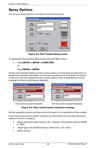 Chapter 3: Work Options 
Spray Options 
You set your spray options in the Flow Control Setup screen. 
Figure 3-2: Flow Control Setup screen 
To display the Flow Control Setup screen (from the Main menu): 
• Press SETUP > SETUP > FLOW CTRL 
or 
Press INFO0 > INFO0 
AirTrac automatically detects if a flow control system is connected and what type it is: 
IntelliFlow, IntelliGate, AerialACE, or third-party products such as AutoCal. As shown 
in Figure 3-3 AirTrac displays the flow control system name (if detected) or an error 
message (no flow control system detected). 
Flow control system detected No flow control system detected 
Figure 3-3: Flow control system detection message 
AirTrac supports constant rate flow control for liquid or dry applications (flow modes). 
If you have a flow control system installed, you will need to set your basic job spray 
options in AirTrac, including: 
• Spray application type (liquid or dry - displays in the Header area as LIQUID 
or DRY) 
• Target spray rate (Gal/Acre liquid; Lb/Acre dry - U.S. units) 
• Spray volume 
AirTrac User Guide 26 PN 875-0105-001 Rev F1 
 