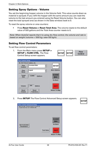 Chapter 3: Work Options 
Setting Spray Options - Volume 
You set the beginning hopper volume in the Volume field. This value counts down as 
material is sprayed. If you refill the hopper with the same amount you can reset the 
volume to the last amount you entered using the Reset Volume button. You can also 
reset the total sprayed area (as shown in the Data window) back to 0. 
To reset the spray volume or area counters: 
• Press Reset Volume or Reset Total Area. The volume resets to the default 
value of 500 gallons and the Total Area counter resets to 0. 
Note: When AutoCal reports that it is using dry flow control, the volume and rate is 
based on weight (volume = 1000 kg; rate=100 kg/h). 
Setting Flow Control Parameters 
To set flow control parameters: 
1. From the Main menu press SETUP > 
SETUP > FLOW CTRL. The Flow 
Control Setup screen appears. 
2. Press SETUP. The Flow Control Advanced Setup screen appears. 
AirTrac User Guide 28 PN 875-0105-001 Rev F1 
 
