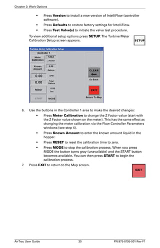 Chapter 3: Work Options 
• Press Version to install a new version of IntelliFlow (controller 
software). 
• Press Defaults to restore factory settings for IntelliFlow. 
• Press Test Valve(s) to initiate the valve test procedure. 
To view additional setup options press SETUP. The Turbine Meter 
Calibration Setup screen appears. 
6. Use the buttons in the Controller 1 area to make the desired changes: 
• Press Meter Calibration to change the Z Factor value (start with 
the Z Factor value shown on the meter). This has the same effect as 
changing the meter calibration via the Flow Controller Parameters 
windows (see step 4). 
• Press Known Amount to enter the known amount liquid in the 
hopper. 
• Press RESET to reset the calibration time to zero. 
• Press MODE to stop the calibration process. When you press 
MODE the button turns gray (unavailable) and the START button 
becomes available. You can then press START to begin the 
calibration process. 
7. Press EXIT to return to the Map screen. 
AirTrac User Guide 30 PN 875-0105-001 Rev F1 
 