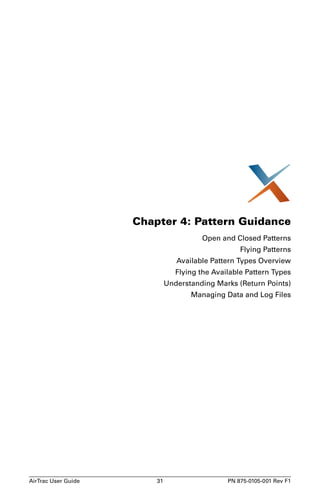 Chapter 4: Pattern Guidance 
Open and Closed Patterns 
Flying Patterns 
Available Pattern Types Overview 
Flying the Available Pattern Types 
Understanding Marks (Return Points) 
Managing Data and Log Files 
AirTrac User Guide 31 PN 875-0105-001 Rev F1 
 