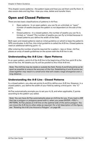 Chapter 4: Pattern Guidance 
This chapter covers patterns—the pattern types and how you set them and fly them. It 
also covers data and log files—how you view, delete and transfer them. 
Open and Closed Patterns 
There are two basic classifications of patterns in AirTrac: 
• Open patterns - In an open pattern, you can fly an unlimited, or “open” 
number of swaths because the pattern is not dependent on the size of the 
field. 
• Closed patterns - In a closed pattern, the number of swaths you can fly is 
limited, or “closed”. The number of swaths you can fly is limited because in 
closed patterns you define the width of the field. 
Both open and closed patterns need an initial guideline on which to base the pattern’s 
GPS coordinates. In AirTrac, this initial guideline is called the A-B line. Closed patterns 
need an additional defining point—C. 
After entering the number of points required for a pattern—two or three—AirTrac 
places an array of swath guidelines on the screen with the A-B line in red. 
Understanding the A-B Line - Open Patterns 
In an open pattern, point A of the A-B line is the beginning of the line; point B is the 
end of the line. All swaths you fly will be parallel to this initial A-B line. 
Note: The A-B line may be inside or outside the field. Points A and B should be as far 
apart as possible to ensure the accuracy of the line. Establishing A and B points too 
close together may result in a small error that will create a large divergence over a 
long distance. 
Understanding the A-B Line - Closed Patterns 
In a closed pattern, you also set points A and B to define your A-B line. However, in a 
closed pattern, you define the width of your field by setting a third point - the “C” 
point. 
AirTrac automatically prompts you to set your A, B, and when applicable, C points 
according to the pattern you select. 
Note: You can have AirTrac automatically place an A-B line for you. If you load a JOB 
that has a polygon or polygons saved with it, when you press ENTER > POLY > 
PATTERN, AirTrac places an A-B line on the optimal side of the active polygon. You 
can move the A-B line to other sides as required. For a full description of this figure, 
see “Rotating the A-B Line Around a Polygon” on page 69. 
AirTrac User Guide 32 PN 875-0105-001 Rev F1 
 
