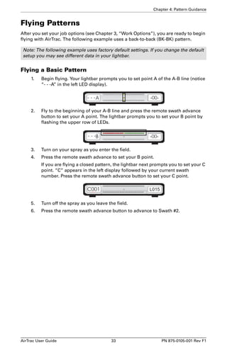 Chapter 4: Pattern Guidance 
Flying Patterns 
After you set your job options (see Chapter 3, “Work Options”), you are ready to begin 
flying with AirTrac. The following example uses a back-to-back (BK-BK) pattern. 
Note: The following example uses factory default settings. If you change the default 
setup you may see different data in your lightbar. 
Flying a Basic Pattern 
1. Begin flying. Your lightbar prompts you to set point A of the A-B line (notice 
“- - -A” in the left LED display). 
2. Fly to the beginning of your A-B line and press the remote swath advance 
button to set your A point. The lightbar prompts you to set your B point by 
flashing the upper row of LEDs. 
3. Turn on your spray as you enter the field. 
4. Press the remote swath advance to set your B point. 
If you are flying a closed pattern, the lightbar next prompts you to set your C 
point. “C” appears in the left display followed by your current swath 
number. Press the remote swath advance button to set your C point. 
5. Turn off the spray as you leave the field. 
6. Press the remote swath advance button to advance to Swath #2. 
AirTrac User Guide 33 PN 875-0105-001 Rev F1 
 