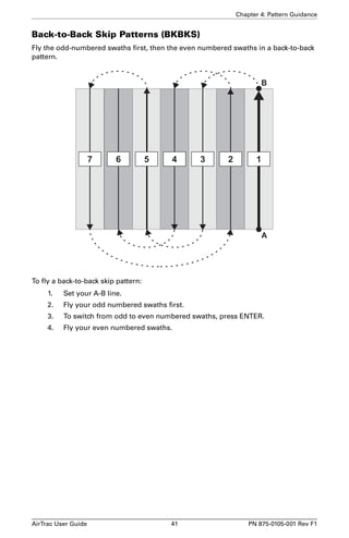 Chapter 4: Pattern Guidance 
Back-to-Back Skip Patterns (BKBKS) 
Fly the odd-numbered swaths first, then the even numbered swaths in a back-to-back 
pattern. 
B 
7 6 5 4 3 2 1 
To fly a back-to-back skip pattern: 
A 
1. Set your A-B line. 
2. Fly your odd numbered swaths first. 
3. To switch from odd to even numbered swaths, press ENTER. 
4. Fly your even numbered swaths. 
AirTrac User Guide 41 PN 875-0105-001 Rev F1 
 