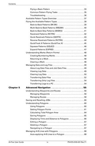 Contents 
Flying a Basic Pattern . . . . . . . . . . . . . . . . . . . . . . . . . . . . . . . 33 
Common Pattern Flying Tasks . . . . . . . . . . . . . . . . . . . . . . . . 35 
Troubleshooting . . . . . . . . . . . . . . . . . . . . . . . . . . . . . . . . . . . . 36 
Available Pattern Types Overview . . . . . . . . . . . . . . . . . . . . . . . . . 37 
Flying the Available Pattern Types . . . . . . . . . . . . . . . . . . . . . . . . . 39 
Back-to-Back Patterns (BK-BK) . . . . . . . . . . . . . . . . . . . . . . . . 39 
Multi Back-to-Back Patterns (MB2BK) . . . . . . . . . . . . . . . . . . 40 
Back-to-Back Skip Patterns (BKBKS) . . . . . . . . . . . . . . . . . . . 41 
Racetrack Patterns (RCTRK) . . . . . . . . . . . . . . . . . . . . . . . . . . 42 
Quick Racetrack Patterns (QKRTK) . . . . . . . . . . . . . . . . . . . . . 43 
Reverse Racetrack Patterns (RVTRK) . . . . . . . . . . . . . . . . . . . 44 
QuickTrack X Patterns (QuickTrac X) . . . . . . . . . . . . . . . . . . . 45 
Squeeze Patterns (SQUEZ) . . . . . . . . . . . . . . . . . . . . . . . . . . . 46 
Expand Patterns (EXPND) . . . . . . . . . . . . . . . . . . . . . . . . . . . . 47 
Understanding Marks (Return Points) . . . . . . . . . . . . . . . . . . . . . . 48 
Creating/Numbering Marks . . . . . . . . . . . . . . . . . . . . . . . . . . . 48 
Returning to a Mark . . . . . . . . . . . . . . . . . . . . . . . . . . . . . . . . . 48 
Clearing a Mark . . . . . . . . . . . . . . . . . . . . . . . . . . . . . . . . . . . . 48 
Managing Data and Log Files . . . . . . . . . . . . . . . . . . . . . . . . . . . . . 49 
About Log Data Files and Job Data Files . . . . . . . . . . . . . . . . 49 
Viewing Log Data . . . . . . . . . . . . . . . . . . . . . . . . . . . . . . . . . . . 49 
Clearing Log Data . . . . . . . . . . . . . . . . . . . . . . . . . . . . . . . . . . 50 
Transferring Data Files . . . . . . . . . . . . . . . . . . . . . . . . . . . . . . 52 
Transferring Only Log Files . . . . . . . . . . . . . . . . . . . . . . . . . . . 54 
Transferring Logs to a PC . . . . . . . . . . . . . . . . . . . . . . . . . . . . 54 
Chapter 5 Advanced Navigation . . . . . . . . . . . . . . . . . . . . . . 55 
Understanding Waypoints and Routes . . . . . . . . . . . . . . . . . . . . . 56 
Managing Waypoints . . . . . . . . . . . . . . . . . . . . . . . . . . . . . . . 56 
Managing Routes . . . . . . . . . . . . . . . . . . . . . . . . . . . . . . . . . . . 58 
Saving and Recalling JOBs . . . . . . . . . . . . . . . . . . . . . . . . . . . . . . . 60 
Understanding Polygons . . . . . . . . . . . . . . . . . . . . . . . . . . . . . . . . . 60 
Using Polygons . . . . . . . . . . . . . . . . . . . . . . . . . . . . . . . . . . . . 60 
Setting Polygon Points . . . . . . . . . . . . . . . . . . . . . . . . . . . . . . 61 
Calculating Total Polygon Area . . . . . . . . . . . . . . . . . . . . . . . 64 
Saving Polygons . . . . . . . . . . . . . . . . . . . . . . . . . . . . . . . . . . . 65 
Displaying Time and Distance to Polygons . . . . . . . . . . . . . . 66 
Editing a Polygon . . . . . . . . . . . . . . . . . . . . . . . . . . . . . . . . . . . 67 
Deleting a Polygon . . . . . . . . . . . . . . . . . . . . . . . . . . . . . . . . . . 67 
Navigating to a Polygon . . . . . . . . . . . . . . . . . . . . . . . . . . . . . 67 
Managing A-B Lines with Polygons . . . . . . . . . . . . . . . . . . . . . . . . 68 
Auto-applying A-B Lines to a Polygon . . . . . . . . . . . . . . . . . . 68 
AirTrac User Guide iv PN 875-0105-001 Rev F1 
 