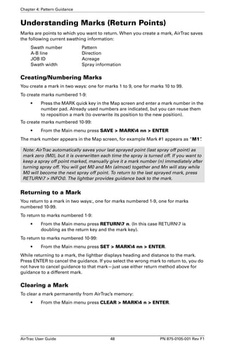 Chapter 4: Pattern Guidance 
Understanding Marks (Return Points) 
Marks are points to which you want to return. When you create a mark, AirTrac saves 
the following current swathing information: 
Swath number Pattern 
A-B line Direction 
JOB ID Acreage 
Swath width Spray information 
Creating/Numbering Marks 
You create a mark in two ways: one for marks 1 to 9, one for marks 10 to 99. 
To create marks numbered 1-9: 
• Press the MARK quick key in the Map screen and enter a mark number in the 
number pad. Already used numbers are indicated, but you can reuse them 
to reposition a mark (to overwrite its position to the new position). 
To create marks numbered 10-99: 
• From the Main menu press SAVE  MARK4 nn  ENTER 
The mark number appears in the Map screen, for example Mark #1 appears as “M1”. 
Note: AirTrac automatically saves your last sprayed point (last spray off point) as 
mark zero (M0), but it is overwritten each time the spray is turned off. If you want to 
keep a spray off point marked, manually give it a mark number (n) immediately after 
turning spray off. You will get M0 and Mn (almost) together and Mn will stay while 
M0 will become the next spray off point. To return to the last sprayed mark, press 
RETURN7  INFO0. The lightbar provides guidance back to the mark. 
Returning to a Mark 
You return to a mark in two ways:, one for marks numbered 1-9, one for marks 
numbered 10-99. 
To return to marks numbered 1-9: 
• From the Main menu press RETURN7 n. (In this case RETURN7 is 
doubling as the return key and the mark key). 
To return to marks numbered 10-99: 
• From the Main menu press SET  MARK4 nn  ENTER. 
While returning to a mark, the lightbar displays heading and distance to the mark. 
Press ENTER to cancel the guidance. If you select the wrong mark to return to, you do 
not have to cancel guidance to that mark—just use either return method above for 
guidance to a different mark. 
Clearing a Mark 
To clear a mark permanently from AirTrac’s memory: 
• From the Main menu press CLEAR  MARK4 n  ENTER. 
AirTrac User Guide 48 PN 875-0105-001 Rev F1 
 