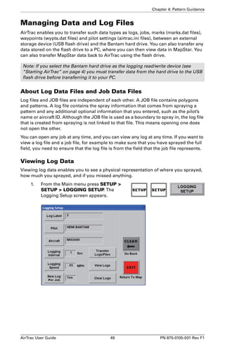 Chapter 4: Pattern Guidance 
Managing Data and Log Files 
AirTrac enables you to transfer such data types as logs, jobs, marks (marks.dat files), 
waypoints (wypts.dat files) and pilot settings (airtrac.ini files), between an external 
storage device (USB flash drive) and the Bantam hard drive. You can also transfer any 
data stored on the flash drive to a PC, where you can then view data in MapStar. You 
can also transfer MapStar data back to AirTrac using the flash drive. 
Note: If you select the Bantam hard drive as the logging read/write device (see 
“Starting AirTrac” on page 4) you must transfer data from the hard drive to the USB 
flash drive before transferring it to your PC. 
About Log Data Files and Job Data Files 
Log files and JOB files are independent of each other. A JOB file contains polygons 
and patterns. A log file contains the spray information that comes from spraying a 
pattern and any additional optional information that you entered, such as the pilot’s 
name or aircraft ID. Although the JOB file is used as a boundary to spray in, the log file 
that is created from spraying is not linked to that file. This means opening one does 
not open the other. 
You can open any job at any time, and you can view any log at any time. If you want to 
view a log file and a job file, for example to make sure that you have sprayed the full 
field, you need to ensure that the log file is from the field that the job file represents. 
Viewing Log Data 
Viewing log data enables you to see a physical representation of where you sprayed, 
how much you sprayed, and if you missed anything. 
1. From the Main menu press SETUP  
SETUP  LOGGING SETUP. The 
Logging Setup screen appears. 
AirTrac User Guide 49 PN 875-0105-001 Rev F1 
 