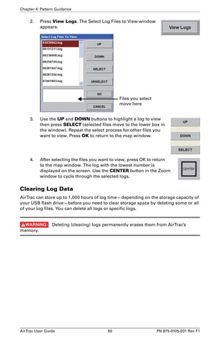 Chapter 4: Pattern Guidance 
2. Press View Logs. The Select Log Files to View window 
appears. 
Files you select 
move here 
3. Use the UP and DOWN buttons to highlight a log to view 
then press SELECT (selected files move to the lower box in 
the window). Repeat the select process for other files you 
want to view. Press OK to return to the map window. 
4. After selecting the files you want to view, press OK to return 
to the map window. The log with the lowest number is 
displayed on the screen. Use the CENTER button in the Zoom 
window to cycle through the selected logs. 
Clearing Log Data 
AirTrac can store up to 1,000 hours of log time—depending on the storage capacity of 
your USB flash drive—before you need to clear storage space by deleting some or all 
of your log files. You can delete all logs or specific logs. 
Deleting (clearing) logs permanently erases them from AirTrac’s 
memory. 
AirTrac User Guide 50 PN 875-0105-001 Rev F1 
 