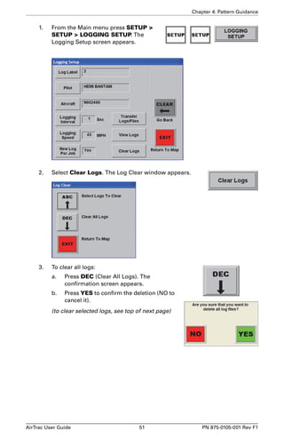 Chapter 4: Pattern Guidance 
1. From the Main menu press SETUP  
SETUP  LOGGING SETUP. The 
Logging Setup screen appears. 
2. Select Clear Logs. The Log Clear window appears. 
3. To clear all logs: 
a. Press DEC (Clear All Logs). The 
confirmation screen appears. 
b. Press YES to confirm the deletion (NO to 
cancel it). 
(to clear selected logs, see top of next page) 
AirTrac User Guide 51 PN 875-0105-001 Rev F1 
 