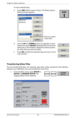 Chapter 4: Pattern Guidance 
To clear selected logs: 
a. Press ABC (Select Logs to Clear). The Select Logs to 
Delete window appears. 
Files you select 
move here 
b. Use the UP and DOWN buttons to highlight a log to 
delete then press SELECT (selected files move to the 
lower box in the window). Repeat the select process 
for other files you want to delete. 
c. Press OK to delete the selected logs and return to the 
map window. 
Transferring Data Files 
You can transfer data files—for example, logs, jobs, marks, waypoints, pilot settings— 
between your USB flash drive and the Bantam hard drive. 
1. From the Main menu press SETUP  
SETUP  LOGGING SETUP. The 
Logging Setup screen appears. 
AirTrac User Guide 52 PN 875-0105-001 Rev F1 
 