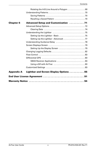 Contents 
Rotating the A-B Line Around a Polygon . . . . . . . . . . . . . . . . 69 
Understanding Patterns . . . . . . . . . . . . . . . . . . . . . . . . . . . . . . . . . . 70 
Saving Patterns . . . . . . . . . . . . . . . . . . . . . . . . . . . . . . . . . . . . 70 
Recalling a Saved Pattern . . . . . . . . . . . . . . . . . . . . . . . . . . . . 70 
Chapter 6 Advanced Setup and Customization . . . . . . . . . . 71 
Advanced Setup Options . . . . . . . . . . . . . . . . . . . . . . . . . . . . . . . . . 72 
Clearing Data . . . . . . . . . . . . . . . . . . . . . . . . . . . . . . . . . . . . . . 74 
Understanding the Lightbar . . . . . . . . . . . . . . . . . . . . . . . . . . . . . . 75 
Setting Up the Lightbar - Basic . . . . . . . . . . . . . . . . . . . . . . . . 75 
Setting Up the Lightbar - Advanced . . . . . . . . . . . . . . . . . . . . 77 
Understanding Guidance Delay . . . . . . . . . . . . . . . . . . . . . . . . . . . 78 
Screen Displays Screen . . . . . . . . . . . . . . . . . . . . . . . . . . . . . . . . . . 79 
Setting Up the Display Screen . . . . . . . . . . . . . . . . . . . . . . . . 79 
Changing Logging Defaults . . . . . . . . . . . . . . . . . . . . . . . . . . . . . . . 82 
Flow Control . . . . . . . . . . . . . . . . . . . . . . . . . . . . . . . . . . . . . . . . . . . 83 
Differential GPS . . . . . . . . . . . . . . . . . . . . . . . . . . . . . . . . . . . . . . . . 83 
SBAS Receiver Applications . . . . . . . . . . . . . . . . . . . . . . . . . . 83 
Using e-Dif with AirTrac . . . . . . . . . . . . . . . . . . . . . . . . . . . . . 83 
Customized Settings . . . . . . . . . . . . . . . . . . . . . . . . . . . . . . . . . . . . 83 
Appendix A Lightbar and Screen Display Options . . . . . . . . . . 85 
End User License Agreement . . . . . . . . . . . . . . . . . . . . . . . . . . . . 91 
Warranty Notice . . . . . . . . . . . . . . . . . . . . . . . . . . . . . . . . . . . . . . 94 
AirTrac User Guide v PN 875-0105-001 Rev F1 
 