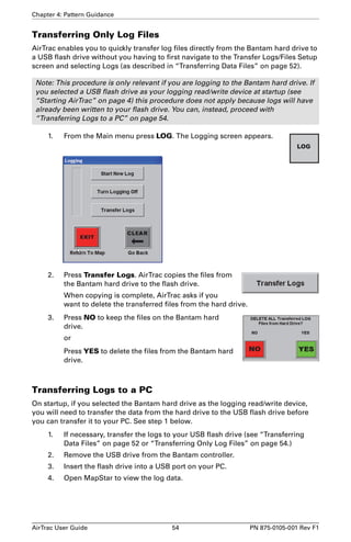 Chapter 4: Pattern Guidance 
Transferring Only Log Files 
AirTrac enables you to quickly transfer log files directly from the Bantam hard drive to 
a USB flash drive without you having to first navigate to the Transfer Logs/Files Setup 
screen and selecting Logs (as described in “Transferring Data Files” on page 52). 
Note: This procedure is only relevant if you are logging to the Bantam hard drive. If 
you selected a USB flash drive as your logging read/write device at startup (see 
“Starting AirTrac” on page 4) this procedure does not apply because logs will have 
already been written to your flash drive. You can, instead, proceed with 
“Transferring Logs to a PC” on page 54. 
1. From the Main menu press LOG. The Logging screen appears. 
2. Press Transfer Logs. AirTrac copies the files from 
the Bantam hard drive to the flash drive. 
When copying is complete, AirTrac asks if you 
want to delete the transferred files from the hard drive. 
3. Press NO to keep the files on the Bantam hard 
drive. 
or 
Press YES to delete the files from the Bantam hard 
drive. 
Transferring Logs to a PC 
On startup, if you selected the Bantam hard drive as the logging read/write device, 
you will need to transfer the data from the hard drive to the USB flash drive before 
you can transfer it to your PC. See step 1 below. 
1. If necessary, transfer the logs to your USB flash drive (see “Transferring 
Data Files” on page 52 or “Transferring Only Log Files” on page 54.) 
2. Remove the USB drive from the Bantam controller. 
3. Insert the flash drive into a USB port on your PC. 
4. Open MapStar to view the log data. 
AirTrac User Guide 54 PN 875-0105-001 Rev F1 
 