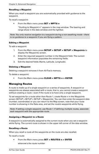 Chapter 5: Advanced Navigation 
Recalling a Waypoint 
When you recall a waypoint you are automatically provided with guidance to the 
waypoint. 
To recall a waypoint: 
• From the Main menu press SET  WPT5 n 
“Guiding to Waypoint n.” appears in the map window. The bearing and 
range show in the data window and the lightbar. 
Note: You only receive navigation to a waypoint during a non-swathing mode—there 
is no guidance to a waypoint if you are flying a pattern. 
Editing a Waypoint 
To edit a waypoint: 
1. From the Main menu press SETUP  SETUP  SETUP  Waypoints to 
display the Waypoints screen. 
2. Enter the required waypoint number in the Waypoint field. The current 
waypoint information populates the remaining fields. 
3. Edit the desired fields (Name, Latitude, Longitude). 
Deleting a Waypoint 
Deleting a waypoint removes it from AirTrac’s memory. 
To delete a waypoint: 
• From the Main menu press CLEAR  WPT5 n  ENTER 
Managing Routes 
A route is made up of a single waypoint or a series of waypoints. A waypoint or 
waypoints are always associated with a route, that is, you cannot create a waypoint 
without creating a route—even if the route is to have only a single waypoint. 
To set waypoints for a route other than Route 1, create Route n in the Waypoints 
screen (SETUP  SETUP  SETUP  Waypoints). You can then enter the waypoint data 
(number, coordinates) or you can return to the Map screen, note that your route 
number is showing in the Data area, and set the route’s waypoints while flying. 
Note: If setting a single waypoint, use Route 1. If defining multiple routes, associate 
each waypoint with the appropriate route. 
Assigning a Waypoint to a Route 
A waypoint is automatically assigned to the current route when you set a waypoint 
while flying. The current route is shown in the upper left corner of the data window. 
Recalling a Route 
When you recall a route all the waypoints on the route are also recalled. 
To recall a route: 
• From the Main menu press SET  ROUTE8 n  ENTER 
where n is the route number 
AirTrac User Guide 58 PN 875-0105-001 Rev F1 
 