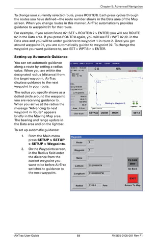 Chapter 5: Advanced Navigation 
To change your currently selected route, press ROUTE8. Each press cycles through 
the routes you have defined—the route number shows in the Data area of the Map 
screen. When you change routes in this manner, AirTrac automatically provides 
guidance to waypoint 01 for that route. 
For example, if you select Route 02 (SET  ROUTE8 2  ENTER) you will see ROUTE 
02 in the Data area. If you press ROUTE8 again, you will see RT / WPT 02 /01 in the 
Data area and you will be under guidance to waypoint 1 in route 2. Once you get 
around waypoint 01, you are automatically guided to waypoint 02. To change the 
waypoint you want guidance to, use SET  WPT5 n  ENTER. 
Setting up Automatic Guidance 
You can set automatic guidance 
along a route by setting a radius 
value. When you are within the 
designated radius (distance) from 
the target waypoint, AirTrac 
displays guidance to the next 
waypoint in your route. 
The radius you specify shows as a 
dotted circle around the waypoint 
you are receiving guidance to. 
When you arrive at the radius the 
message “Advancing to next 
waypoint in Route” appears 
briefly in the Moving Map area. 
The bearing and range update in 
the Data area and on the lightbar. 
To set up automatic guidance: 
1. From the Main menu 
press SETUP  SETUP 
 SETUP  Waypoints. 
2. On the Waypoints screen, 
in the Radius field enter 
the distance from the 
current waypoint you 
want to be before AirTrac 
switches to guidance to 
the next waypoint. 
AirTrac User Guide 59 PN 875-0105-001 Rev F1 
 