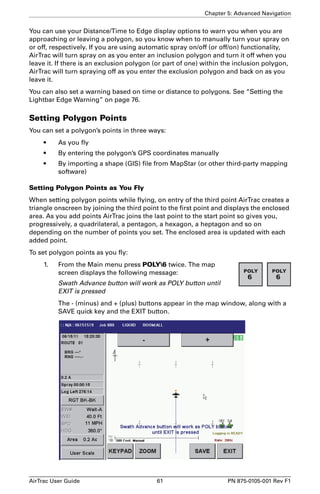 Chapter 5: Advanced Navigation 
You can use your Distance/Time to Edge display options to warn you when you are 
approaching or leaving a polygon, so you know when to manually turn your spray on 
or off, respectively. If you are using automatic spray on/off (or off/on) functionality, 
AirTrac will turn spray on as you enter an inclusion polygon and turn it off when you 
leave it. If there is an exclusion polygon (or part of one) within the inclusion polygon, 
AirTrac will turn spraying off as you enter the exclusion polygon and back on as you 
leave it. 
You can also set a warning based on time or distance to polygons. See “Setting the 
Lightbar Edge Warning” on page 76. 
Setting Polygon Points 
You can set a polygon’s points in three ways: 
• As you fly 
• By entering the polygon’s GPS coordinates manually 
• By importing a shape (GIS) file from MapStar (or other third-party mapping 
software) 
Setting Polygon Points as You Fly 
When setting polygon points while flying, on entry of the third point AirTrac creates a 
triangle onscreen by joining the third point to the first point and displays the enclosed 
area. As you add points AirTrac joins the last point to the start point so gives you, 
progressively, a quadrilateral, a pentagon, a hexagon, a heptagon and so on 
depending on the number of points you set. The enclosed area is updated with each 
added point. 
To set polygon points as you fly: 
1. From the Main menu press POLY6 twice. The map 
screen displays the following message: 
Swath Advance button will work as POLY button until 
EXIT is pressed 
The - (minus) and + (plus) buttons appear in the map window, along with a 
SAVE quick key and the EXIT button. 
AirTrac User Guide 61 PN 875-0105-001 Rev F1 
 