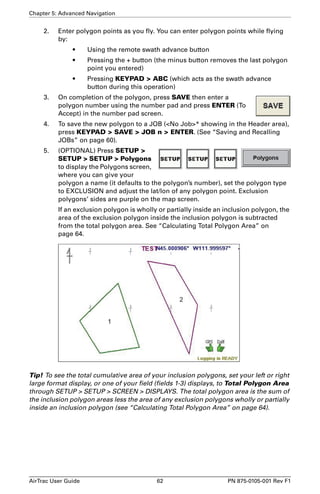 Chapter 5: Advanced Navigation 
2. Enter polygon points as you fly. You can enter polygon points while flying 
by: 
• Using the remote swath advance button 
• Pressing the + button (the minus button removes the last polygon 
point you entered) 
• Pressing KEYPAD  ABC (which acts as the swath advance 
button during this operation) 
3. On completion of the polygon, press SAVE then enter a 
polygon number using the number pad and press ENTER (To 
Accept) in the number pad screen. 
4. To save the new polygon to a JOB (No Job* showing in the Header area), 
press KEYPAD  SAVE  JOB n  ENTER. (See “Saving and Recalling 
JOBs” on page 60). 
5. (OPTIONAL) Press SETUP  
SETUP  SETUP  Polygons 
to display the Polygons screen, 
where you can give your 
polygon a name (it defaults to the polygon’s number), set the polygon type 
to EXCLUSION and adjust the lat/lon of any polygon point. Exclusion 
polygons’ sides are purple on the map screen. 
If an exclusion polygon is wholly or partially inside an inclusion polygon, the 
area of the exclusion polygon inside the inclusion polygon is subtracted 
from the total polygon area. See “Calculating Total Polygon Area” on 
page 64. 
Tip! To see the total cumulative area of your inclusion polygons, set your left or right 
large format display, or one of your field (fields 1-3) displays, to Total Polygon Area 
through SETUP  SETUP  SCREEN  DISPLAYS. The total polygon area is the sum of 
the inclusion polygon areas less the area of any exclusion polygons wholly or partially 
inside an inclusion polygon (see “Calculating Total Polygon Area” on page 64). 
AirTrac User Guide 62 PN 875-0105-001 Rev F1 
 