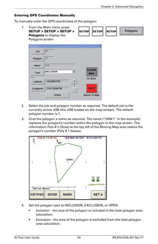 Chapter 5: Advanced Navigation 
Entering GPS Coordinates Manually 
To manually enter the GPS coordinates of the polygon: 
1. From the Main menu press 
SETUP  SETUP  SETUP  
Polygons to display the 
Polygons screen 
2. Select the job and polygon number as required. The default job is the 
currently active JOB (the JOB loaded on the map screen). The default 
polygon number is 1. 
3. Give the polygon a name as required. The name (“CRW I” in the example) 
replaces the polygon’s number within the polygon in the map screen. The 
information Poly # n [Area] at the top left of the Moving Map area retains the 
polygon’s number (Poly # 1 below). 
4. Set the polygon type to INCLUSION, EXCLUSION, or OPEN. 
• Inclusion - the area of the polygon is included in the total polygon area 
calculation. 
• Exclusion - the area of the polygon is excluded from the total polygon 
area calculation. 
AirTrac User Guide 63 PN 875-0105-001 Rev F1 
 