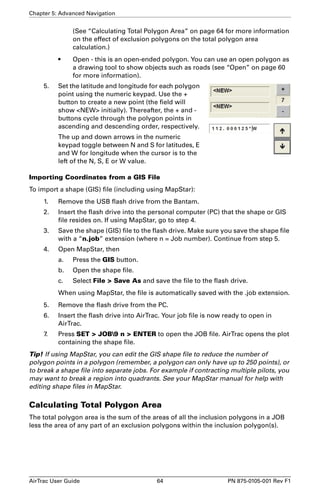 Chapter 5: Advanced Navigation 
(See “Calculating Total Polygon Area” on page 64 for more information 
on the effect of exclusion polygons on the total polygon area 
calculation.) 
• Open - this is an open-ended polygon. You can use an open polygon as 
a drawing tool to show objects such as roads (see “Open” on page 60 
for more information). 
5. Set the latitude and longitude for each polygon 
point using the numeric keypad. Use the + 
button to create a new point (the field will 
show NEW initially). Thereafter, the + and - 
buttons cycle through the polygon points in 
ascending and descending order, respectively. 
The up and down arrows in the numeric 
keypad toggle between N and S for latitudes, E 
and W for longitude when the cursor is to the 
left of the N, S, E or W value. 
Importing Coordinates from a GIS File 
To import a shape (GIS) file (including using MapStar): 
1. Remove the USB flash drive from the Bantam. 
2. Insert the flash drive into the personal computer (PC) that the shape or GIS 
file resides on. If using MapStar, go to step 4. 
3. Save the shape (GIS) file to the flash drive. Make sure you save the shape file 
with a “n.job” extension (where n = Job number). Continue from step 5. 
4. Open MapStar, then 
a. Press the GIS button. 
b. Open the shape file. 
c. Select File  Save As and save the file to the flash drive. 
When using MapStar, the file is automatically saved with the .job extension. 
5. Remove the flash drive from the PC. 
6. Insert the flash drive into AirTrac. Your job file is now ready to open in 
AirTrac. 
7. Press SET  JOB9 n  ENTER to open the JOB file. AirTrac opens the plot 
containing the shape file. 
Tip! If using MapStar, you can edit the GIS shape file to reduce the number of 
polygon points in a polygon (remember, a polygon can only have up to 250 points), or 
to break a shape file into separate jobs. For example if contracting multiple pilots, you 
may want to break a region into quadrants. See your MapStar manual for help with 
editing shape files in MapStar. 
Calculating Total Polygon Area 
The total polygon area is the sum of the areas of all the inclusion polygons in a JOB 
less the area of any part of an exclusion polygons within the inclusion polygon(s). 
AirTrac User Guide 64 PN 875-0105-001 Rev F1 
 