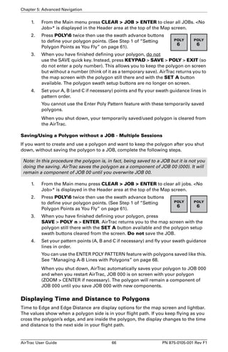 Chapter 5: Advanced Navigation 
1. From the Main menu press CLEAR  JOB  ENTER to clear all JOBs. No 
Job* is displayed in the Header area at the top of the Map screen. 
2. Press POLY6 twice then use the swath advance buttons 
to define your polygon points. (See Step 1 of “Setting 
Polygon Points as You Fly” on page 61). 
3. When you have finished defining your polygon, do not 
use the SAVE quick key. Instead, press KEYPAD  SAVE  POLY  EXIT (so 
do not enter a poly number). This allows you to keep the polygon on screen 
but without a number (think of it as a temporary save). AirTrac returns you to 
the map screen with the polygon still there and with the SET A button 
available. The polygon swath setup buttons are no longer on screen. 
4. Set your A, B (and C if necessary) points and fly your swath guidance lines in 
pattern order. 
You cannot use the Enter Poly Pattern feature with these temporarily saved 
polygons. 
When you shut down, your temporarily saved/used polygon is cleared from 
the AirTrac. 
Saving/Using a Polygon without a JOB - Multiple Sessions 
If you want to create and use a polygon and want to keep the polygon after you shut 
down, without saving the polygon to a JOB, complete the following steps. 
Note: In this procedure the polygon is, in fact, being saved to a JOB but it is not you 
doing the saving. AirTrac saves the polygon as a component of JOB 00 (000). It will 
remain a component of JOB 00 until you overwrite JOB 00. 
1. From the Main menu press CLEAR  JOB  ENTER to clear all jobs. No 
Job* is displayed in the Header area at the top of the Map screen. 
2. Press POLY6 twice then use the swath advance buttons 
to define your polygon points. (See Step 1 of “Setting 
Polygon Points as You Fly” on page 61). 
3. When you have finished defining your polygon, press 
SAVE  POLY n  ENTER. AirTrac returns you to the map screen with the 
polygon still there with the SET A button available and the polygon setup 
swath buttons cleared from the screen. Do not save the JOB. 
4. Set your pattern points (A, B and C if necessary) and fly your swath guidance 
lines in order. 
You can use the ENTER POLY PATTERN feature with polygons saved like this. 
See “Managing A-B Lines with Polygons” on page 68. 
When you shut down, AirTrac automatically saves your polygon to JOB 000 
and when you restart AirTrac, JOB 000 is on screen with your polygon 
(ZOOM  CENTER if necessary). The polygon will remain a component of 
JOB 000 until you save JOB 000 with new components. 
Displaying Time and Distance to Polygons 
Time to Edge and Edge Distance are display options for the map screen and lightbar. 
The values show when a polygon side is in your flight path. If you keep flying as you 
cross the polygon’s edge, and are inside the polygon, the display changes to the time 
and distance to the next side in your flight path. 
AirTrac User Guide 66 PN 875-0105-001 Rev F1 
 