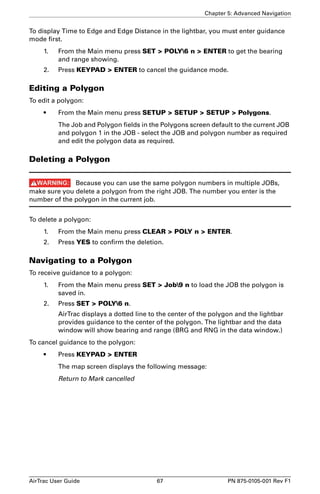 Chapter 5: Advanced Navigation 
To display Time to Edge and Edge Distance in the lightbar, you must enter guidance 
mode first. 
1. From the Main menu press SET  POLY6 n  ENTER to get the bearing 
and range showing. 
2. Press KEYPAD  ENTER to cancel the guidance mode. 
Editing a Polygon 
To edit a polygon: 
• From the Main menu press SETUP  SETUP  SETUP  Polygons. 
The Job and Polygon fields in the Polygons screen default to the current JOB 
and polygon 1 in the JOB - select the JOB and polygon number as required 
and edit the polygon data as required. 
Deleting a Polygon 
Because you can use the same polygon numbers in multiple JOBs, 
make sure you delete a polygon from the right JOB. The number you enter is the 
number of the polygon in the current job. 
To delete a polygon: 
1. From the Main menu press CLEAR  POLY n  ENTER. 
2. Press YES to confirm the deletion. 
Navigating to a Polygon 
To receive guidance to a polygon: 
1. From the Main menu press SET  Job9 n to load the JOB the polygon is 
saved in. 
2. Press SET  POLY6 n. 
AirTrac displays a dotted line to the center of the polygon and the lightbar 
provides guidance to the center of the polygon. The lightbar and the data 
window will show bearing and range (BRG and RNG in the data window.) 
To cancel guidance to the polygon: 
• Press KEYPAD  ENTER 
The map screen displays the following message: 
Return to Mark cancelled 
AirTrac User Guide 67 PN 875-0105-001 Rev F1 
 