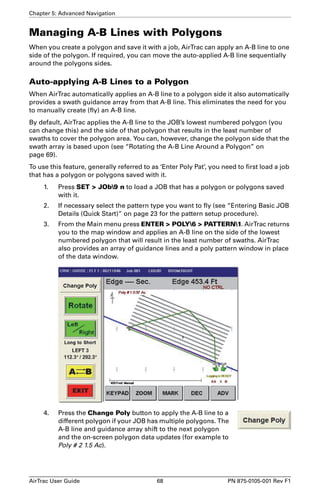 Chapter 5: Advanced Navigation 
Managing A-B Lines with Polygons 
When you create a polygon and save it with a job, AirTrac can apply an A-B line to one 
side of the polygon. If required, you can move the auto-applied A-B line sequentially 
around the polygons sides. 
Auto-applying A-B Lines to a Polygon 
When AirTrac automatically applies an A-B line to a polygon side it also automatically 
provides a swath guidance array from that A-B line. This eliminates the need for you 
to manually create (fly) an A-B line. 
By default, AirTrac applies the A-B line to the JOB’s lowest numbered polygon (you 
can change this) and the side of that polygon that results in the least number of 
swaths to cover the polygon area. You can, however, change the polygon side that the 
swath array is based upon (see “Rotating the A-B Line Around a Polygon” on 
page 69). 
To use this feature, generally referred to as ‘Enter Poly Pat’, you need to first load a job 
that has a polygon or polygons saved with it. 
1. Press SET  JOb9 n to load a JOB that has a polygon or polygons saved 
with it. 
2. If necessary select the pattern type you want to fly (see “Entering Basic JOB 
Details (Quick Start)” on page 23 for the pattern setup procedure). 
3. From the Main menu press ENTER  POLY6  PATTERN1. AirTrac returns 
you to the map window and applies an A-B line on the side of the lowest 
numbered polygon that will result in the least number of swaths. AirTrac 
also provides an array of guidance lines and a poly pattern window in place 
of the data window. 
4. Press the Change Poly button to apply the A-B line to a 
different polygon if your JOB has multiple polygons. The 
A-B line and guidance array shift to the next polygon 
and the on-screen polygon data updates (for example to 
Poly # 2 1.5 Ac). 
AirTrac User Guide 68 PN 875-0105-001 Rev F1 
 