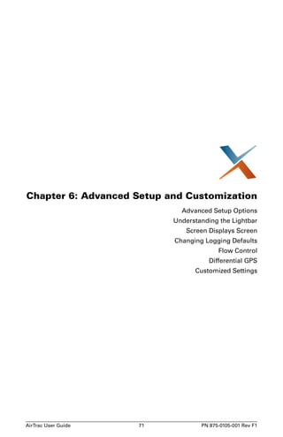 Chapter 6: Advanced Setup and Customization 
Advanced Setup Options 
Understanding the Lightbar 
Screen Displays Screen 
Changing Logging Defaults 
Flow Control 
Differential GPS 
Customized Settings 
AirTrac User Guide 71 PN 875-0105-001 Rev F1 
 