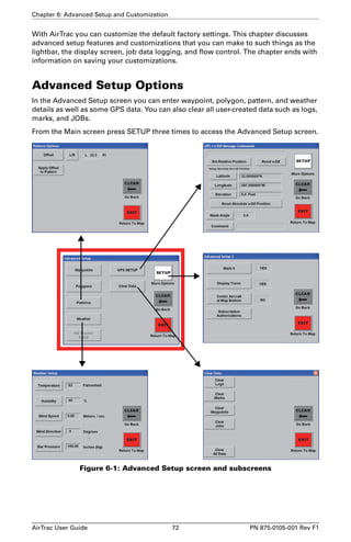 Chapter 6: Advanced Setup and Customization 
With AirTrac you can customize the default factory settings. This chapter discusses 
advanced setup features and customizations that you can make to such things as the 
lightbar, the display screen, job data logging, and flow control. The chapter ends with 
information on saving your customizations. 
Advanced Setup Options 
In the Advanced Setup screen you can enter waypoint, polygon, pattern, and weather 
details as well as some GPS data. You can also clear all user-created data such as logs, 
marks, and JOBs. 
From the Main screen press SETUP three times to access the Advanced Setup screen. 
Figure 6-1: Advanced Setup screen and subscreens 
AirTrac User Guide 72 PN 875-0105-001 Rev F1 
 