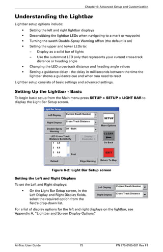 Chapter 6: Advanced Setup and Customization 
Understanding the Lightbar 
Lightbar setup options include: 
• Setting the left and right lightbar displays 
• Desensitizing the lightbar LEDs when navigating to a mark or waypoint 
• Turning the swath Double-Spray Warning off/on (the default is on) 
• Setting the upper and lower LEDs to: 
– Display as a solid bar of lights 
– Use the outermost LED only that represents your current cross-track 
distance or heading angle 
• Changing the LED cross-track distance and heading angle values 
• Setting a guidance delay - the delay in milliseconds between the time the 
lightbar shows a guidance cue and when you need to react 
Lightbar setup consists of basic settings and advanced settings. 
Setting Up the Lightbar - Basic 
To begin basic setup from the Main menu press SETUP  SETUP  LIGHT BAR to 
display the Light Bar Setup screen. 
Figure 6-2: Light Bar Setup screen 
Setting the Left and Right Displays 
To set the Left and Right displays: 
• On the Light Bar Setup screen, in the 
Left Display and Right Display fields, 
select the required option from the 
field’s drop-down list. 
For a list of display options for the left and right displays on the lightbar, see 
Appendix A, “Lightbar and Screen Display Options.” 
AirTrac User Guide 75 PN 875-0105-001 Rev F1 
 